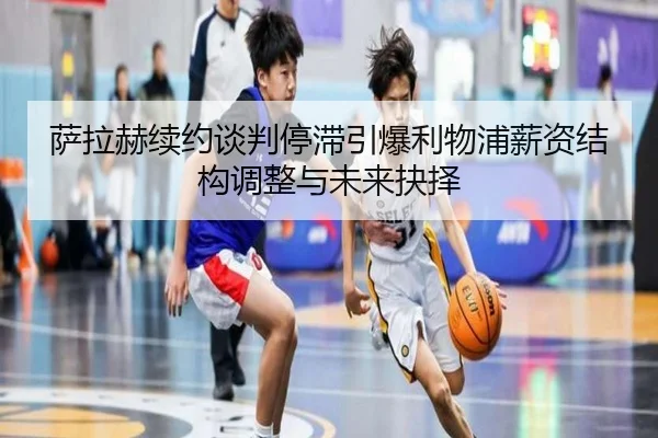 萨拉赫续约谈判停滞引爆利物浦薪资结构调整与未来抉择