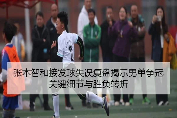张本智和接发球失误复盘揭示男单争冠关键细节与胜负转折